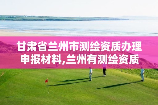 甘肃省兰州市测绘资质办理申报材料,兰州有测绘资质的公司有。