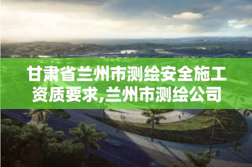 甘肃省兰州市测绘安全施工资质要求,兰州市测绘公司有哪些。