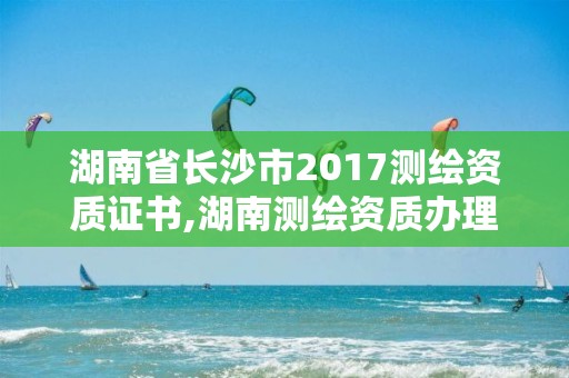 湖南省长沙市2017测绘资质证书,湖南测绘资质办理。