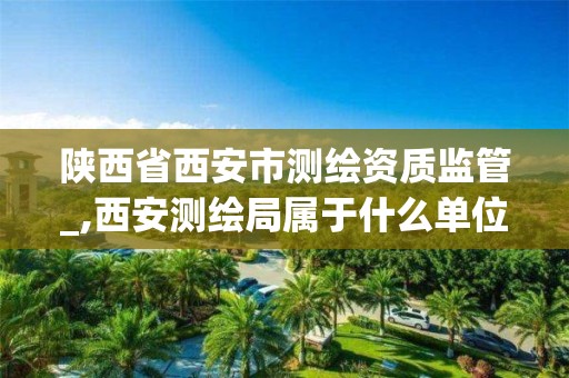 陕西省西安市测绘资质监管_,西安测绘局属于什么单位。