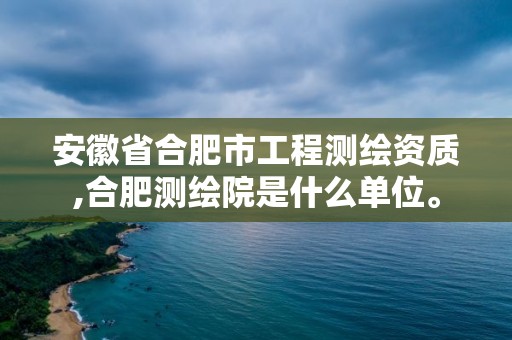 安徽省合肥市工程测绘资质,合肥测绘院是什么单位。