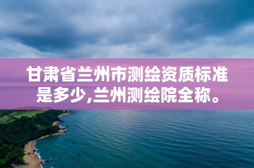 甘肃省兰州市测绘资质标准是多少,兰州测绘院全称。