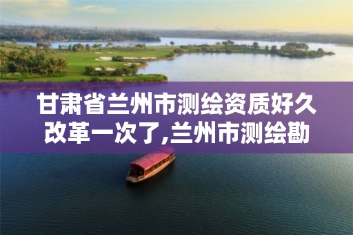 甘肃省兰州市测绘资质好久改革一次了,兰州市测绘勘察研究院。