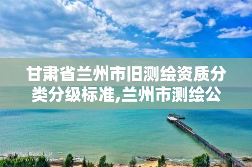 甘肃省兰州市旧测绘资质分类分级标准,兰州市测绘公司有哪些。