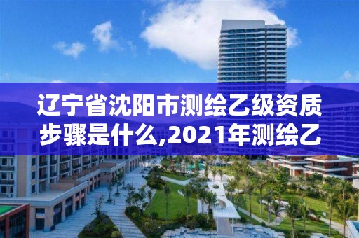 辽宁省沈阳市测绘乙级资质步骤是什么,2021年测绘乙级资质。