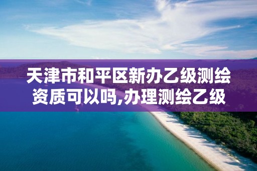 天津市和平区新办乙级测绘资质可以吗,办理测绘乙级资质要求。