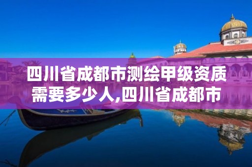 四川省成都市测绘甲级资质需要多少人,四川省成都市测绘甲级资质需要多少人参加。