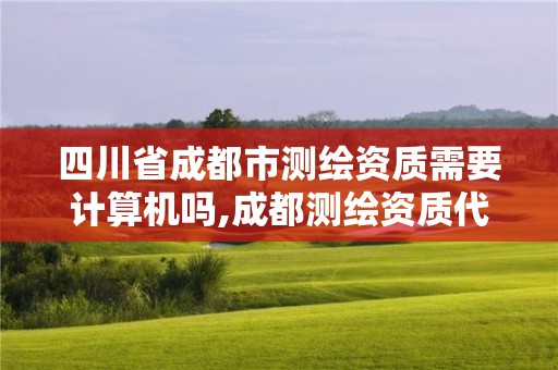 四川省成都市测绘资质需要计算机吗,成都测绘资质代办公司。