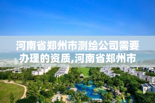 河南省郑州市测绘公司需要办理的资质,河南省郑州市测绘公司需要办理的资质证书。