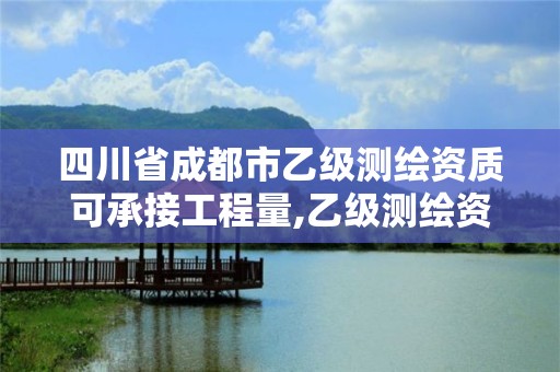 四川省成都市乙级测绘资质可承接工程量,乙级测绘资质可承接项目金额。