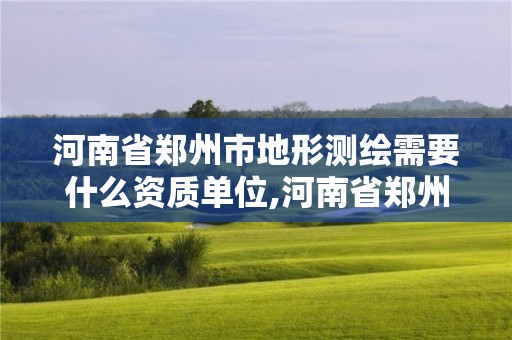 河南省郑州市地形测绘需要什么资质单位,河南省郑州市地形测绘需要什么资质单位审批。