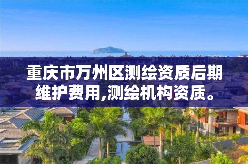 重庆市万州区测绘资质后期维护费用,测绘机构资质。