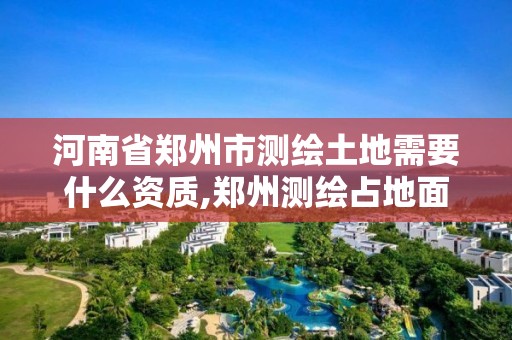 河南省郑州市测绘土地需要什么资质,郑州测绘占地面积。