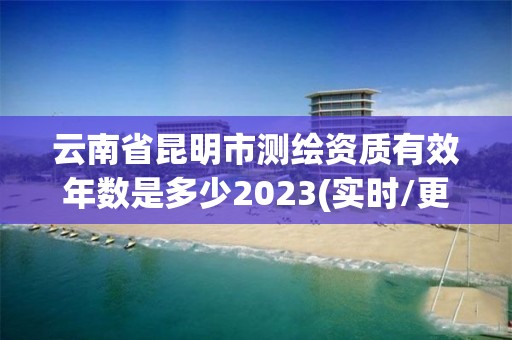 云南省昆明市测绘资质有效年数是多少2023(实时/更新中)