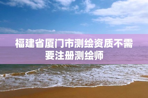 福建省厦门市测绘资质不需要注册测绘师