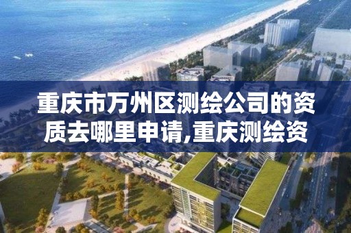 重庆市万州区测绘公司的资质去哪里申请,重庆测绘资质查询。