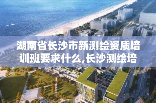 湖南省长沙市新测绘资质培训班要求什么,长沙测绘培训学校。