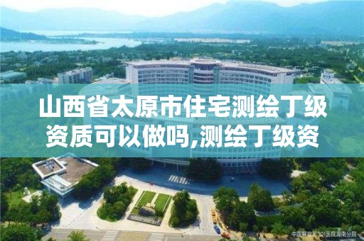 山西省太原市住宅测绘丁级资质可以做吗,测绘丁级资质承接范围。