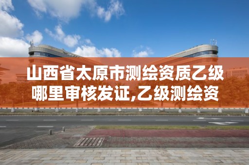 山西省太原市测绘资质乙级哪里审核发证,乙级测绘资质单位名录。