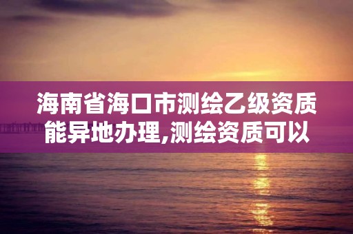 海南省海口市测绘乙级资质能异地办理,测绘资质可以跨省迁移吗。