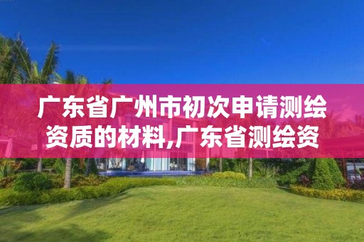 广东省广州市初次申请测绘资质的材料,广东省测绘资质单位名单。