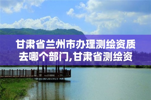 甘肃省兰州市办理测绘资质去哪个部门,甘肃省测绘资质管理平台。