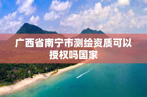 广西省南宁市测绘资质可以授权吗国家