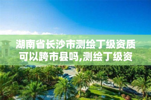 湖南省长沙市测绘丁级资质可以跨市县吗,测绘丁级资质承接范围。