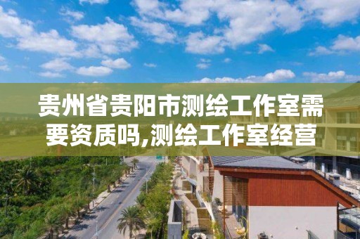 贵州省贵阳市测绘工作室需要资质吗,测绘工作室经营范围。