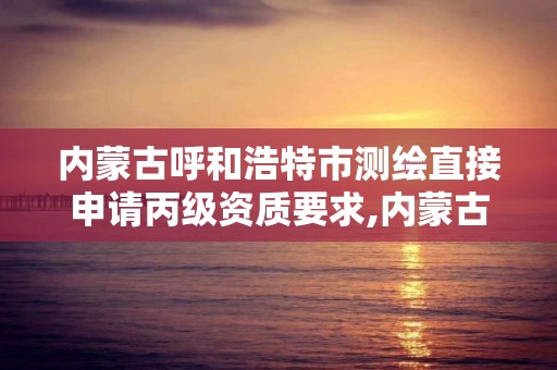 内蒙古呼和浩特市测绘直接申请丙级资质要求,内蒙古测绘资质单位名录。