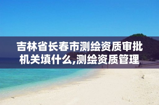 吉林省长春市测绘资质审批机关填什么,测绘资质管理办法征求意见稿。