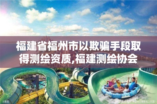 福建省福州市以欺骗手段取得测绘资质,福建测绘协会。