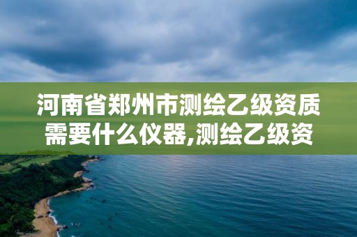 河南省郑州市测绘乙级资质需要什么仪器,测绘乙级资质证书。