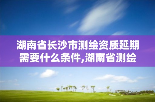 湖南省长沙市测绘资质延期需要什么条件,湖南省测绘资质查询。