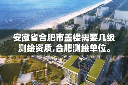 安徽省合肥市盖楼需要几级测绘资质,合肥测绘单位。