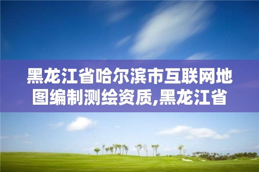 黑龙江省哈尔滨市互联网地图编制测绘资质,黑龙江省哈尔滨市测绘局。