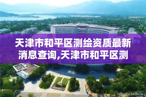 天津市和平区测绘资质最新消息查询,天津市和平区测绘资质最新消息查询表。