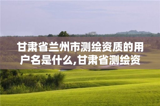 甘肃省兰州市测绘资质的用户名是什么,甘肃省测绘资质管理平台。