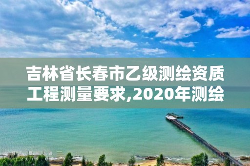 吉林省长春市乙级测绘资质工程测量要求,2020年测绘资质乙级需要什么条件。