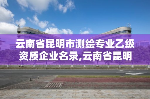 云南省昆明市测绘专业乙级资质企业名录,云南省昆明市测绘专业乙级资质企业名录查询。