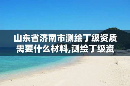 山东省济南市测绘丁级资质需要什么材料,测绘丁级资质条件。