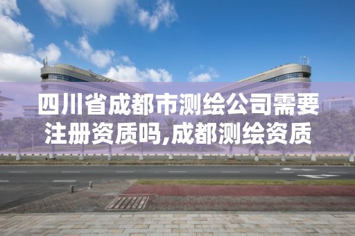 四川省成都市测绘公司需要注册资质吗,成都测绘资质代办公司。