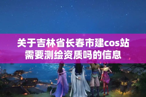 关于吉林省长春市建cos站需要测绘资质吗的信息