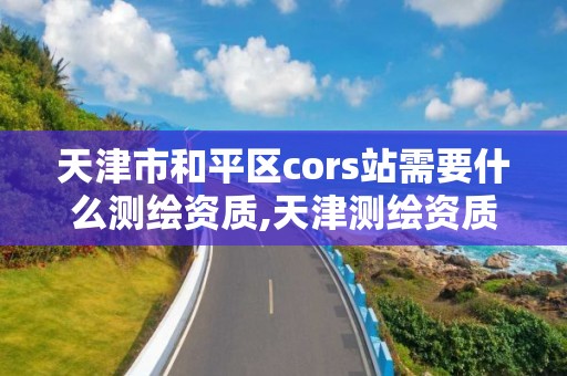 天津市和平区cors站需要什么测绘资质,天津测绘资质代办。