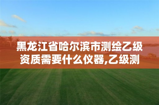 黑龙江省哈尔滨市测绘乙级资质需要什么仪器,乙级测绘公司资质办理条件。