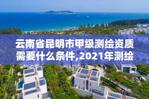 云南省昆明市甲级测绘资质需要什么条件,2021年测绘甲级资质申报条件。