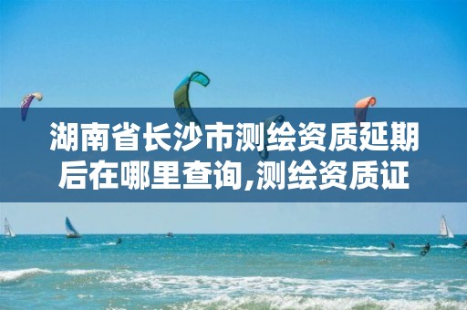 湖南省长沙市测绘资质延期后在哪里查询,测绘资质证书延期。