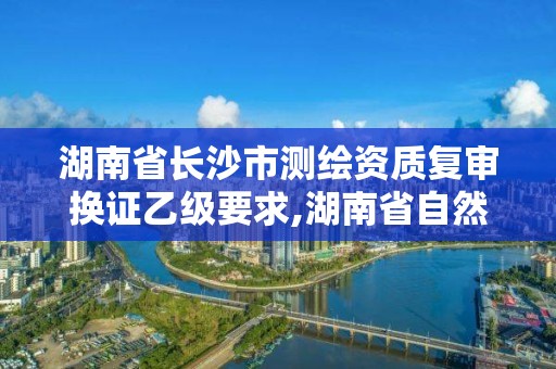 湖南省长沙市测绘资质复审换证乙级要求,湖南省自然资源厅关于延长测绘资质证书有效期的公告。