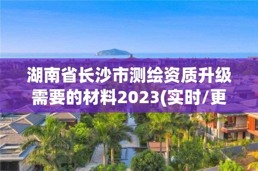 湖南省长沙市测绘资质升级需要的材料2023(实时/更新中)