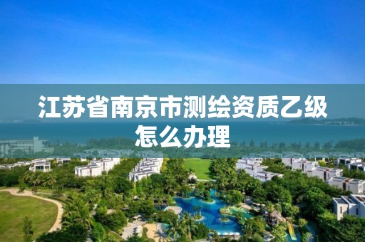 江苏省南京市测绘资质乙级怎么办理